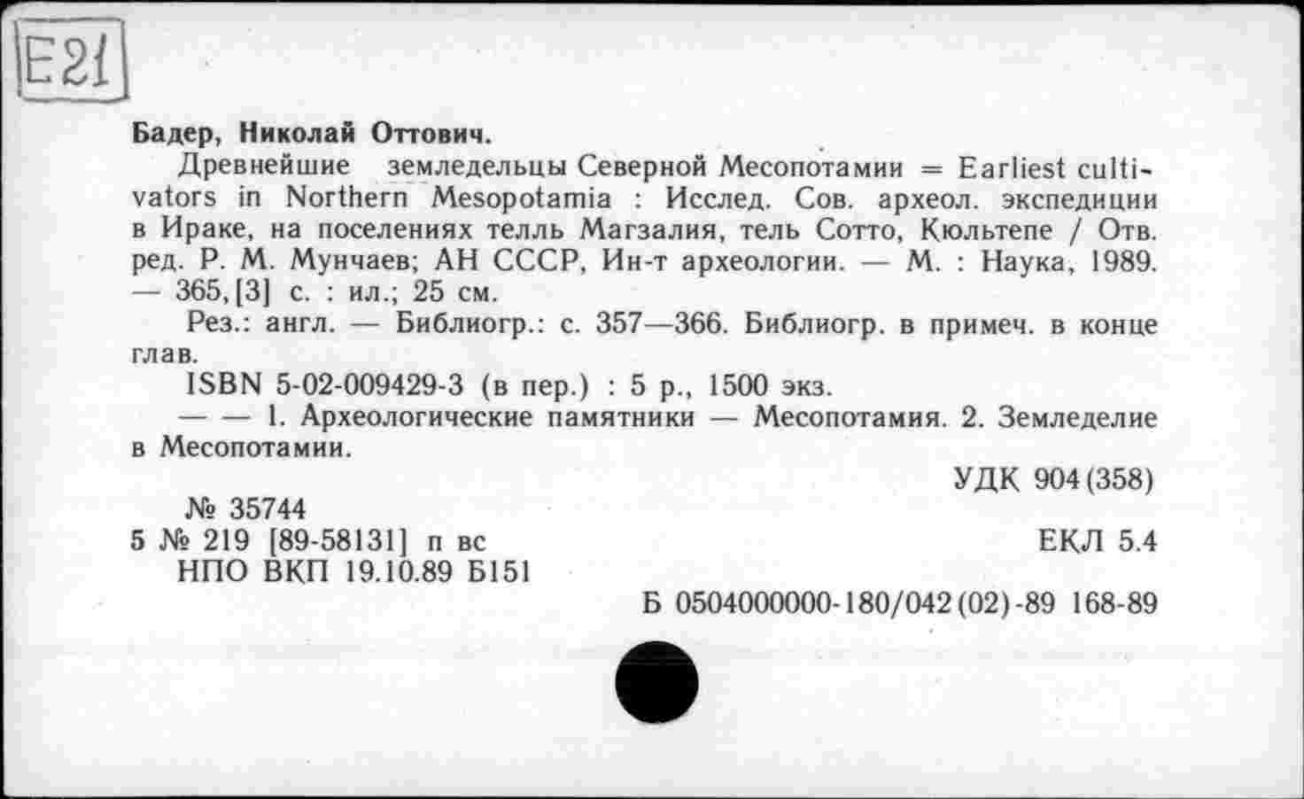 ﻿Е2І
Бадер, Николай Оттович.
Древнейшие земледельцы Северной Месопотамии = Earliest cultivators in Northern Mesopotamia : Исслед. Сов. археол. экспедиции в Ираке, на поселениях телль Магзалия, тель Сотто, Кюльтепе / Отв. ред. P. М. Мунчаев; АН СССР, Ин-т археологии. — М. : Наука, 1989. — 365, [3] с. : ил.; 25 см.
Рез.: англ. — Библиогр.: с. 357—366. Библиогр. в примем, в конце глав.
ISBN 5-02-009429-3 (в пер.) : 5 р., 1500 экз.
--------1. Археологические памятники — Месопотамия. 2. Земледелие в Месопотамии.
УДК 904(358) № 35744
5 № 219 [89-58131] п вс	ЕКЛ 5.4
НПО ВКП 19.10.89 Б151
Б 0504000000-180/042 (02)-89 168-89